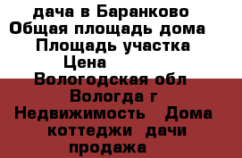 дача в Баранково › Общая площадь дома ­ 40 › Площадь участка ­ 20 › Цена ­ 600 000 - Вологодская обл., Вологда г. Недвижимость » Дома, коттеджи, дачи продажа   